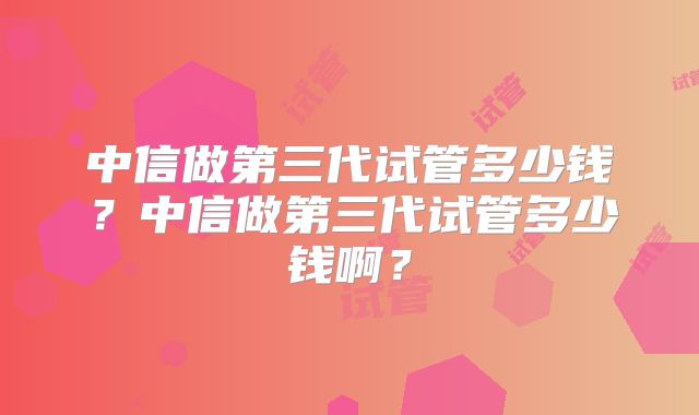 中信做第三代试管多少钱？中信做第三代试管多少钱啊？
