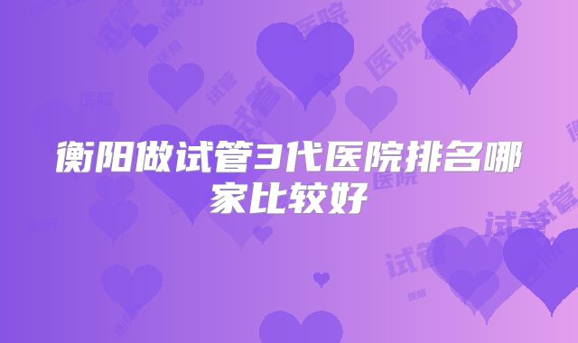 衡阳做试管3代医院排名哪家比较好