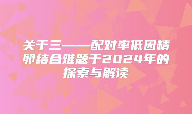 关于三——配对率低因精卵结合难题于2024年的探索与解读