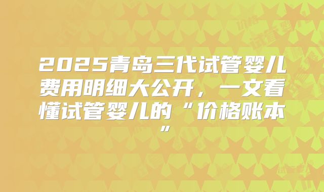 2025青岛三代试管婴儿费用明细大公开，一文看懂试管婴儿的“价格账本”