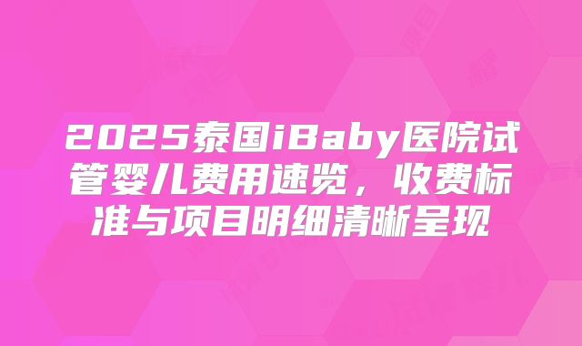 2025泰国iBaby医院试管婴儿费用速览，收费标准与项目明细清晰呈现