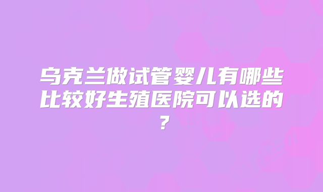 乌克兰做试管婴儿有哪些比较好生殖医院可以选的？