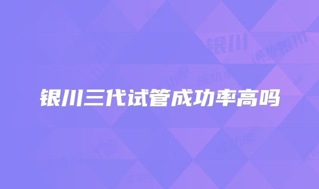 银川三代试管成功率高吗