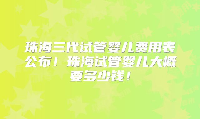 珠海三代试管婴儿费用表公布!珠海试管婴儿大概要多少钱!
