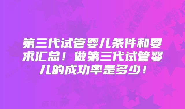 第三代试管婴儿条件和要求汇总!做第三代试管婴儿的成功率是多少!