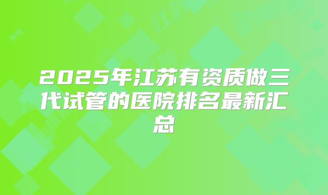2025年江苏有资质做三代试管的医院排名最新汇总