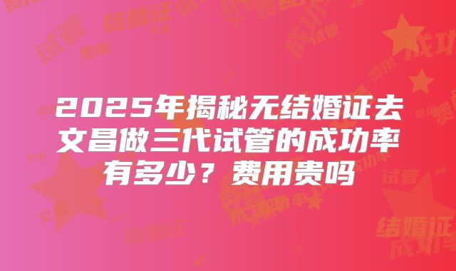 2025年揭秘无结婚证去文昌做三代试管的成功率有多少？费用贵吗