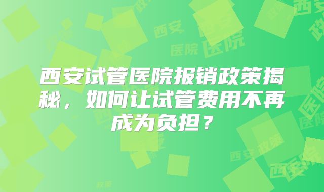 西安试管医院报销政策揭秘，如何让试管费用不再成为负担？