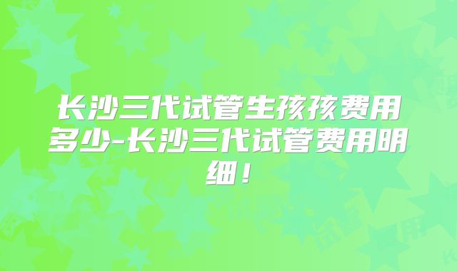 长沙三代试管生孩孩费用多少-长沙三代试管费用明细！