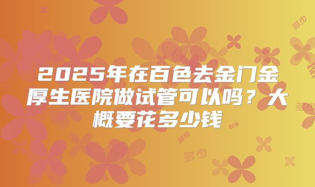 2025年在百色去金门金厚生医院做试管可以吗?大概要花多少钱