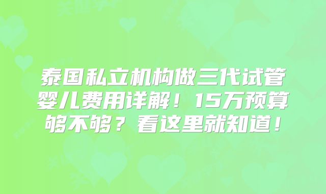 泰国私立机构做三代试管婴儿费用详解！15万预算够不够？看这里就知道！