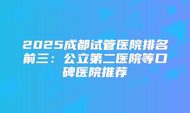 2025成都试管医院排名前三：公立第二医院等口碑医院推荐