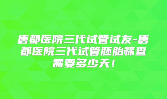 唐都医院三代试管试友-唐都医院三代试管胚胎筛查需要多少天!