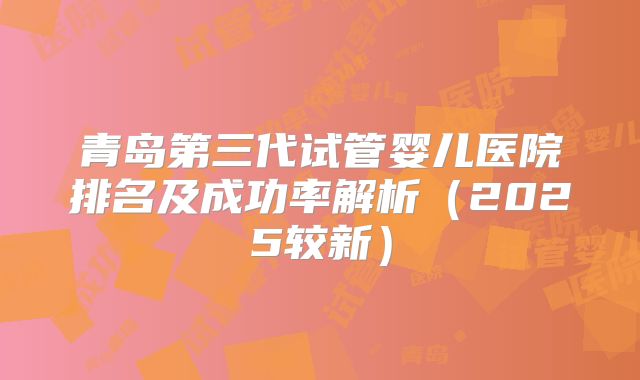青岛第三代试管婴儿医院排名及成功率解析(2025较新)