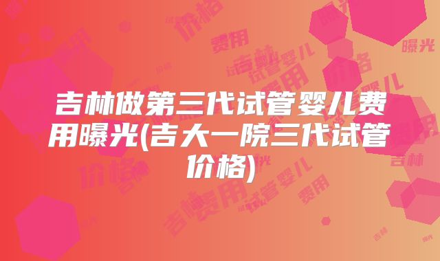 吉林做第三代试管婴儿费用曝光(吉大一院三代试管价格)