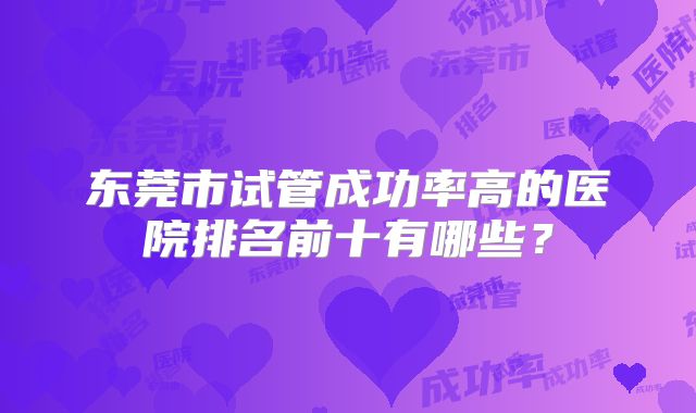 东莞市试管成功率高的医院排名前十有哪些？