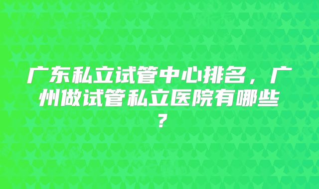 广东私立试管中心排名，广州做试管私立医院有哪些？