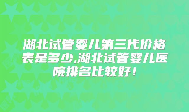 湖北试管婴儿第三代价格表是多少,湖北试管婴儿医院排名比较好!