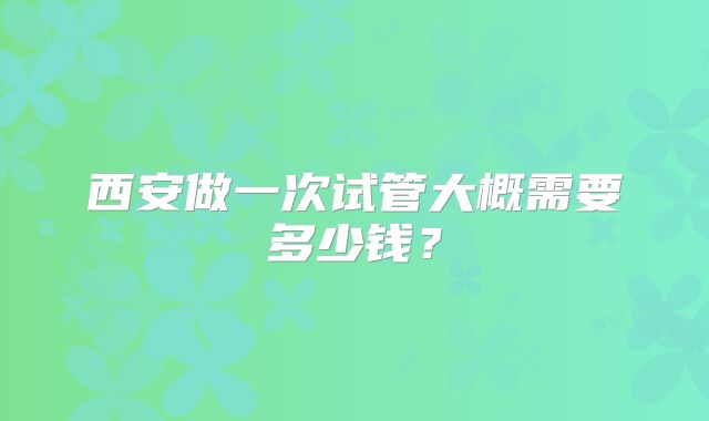西安做一次试管大概需要多少钱？