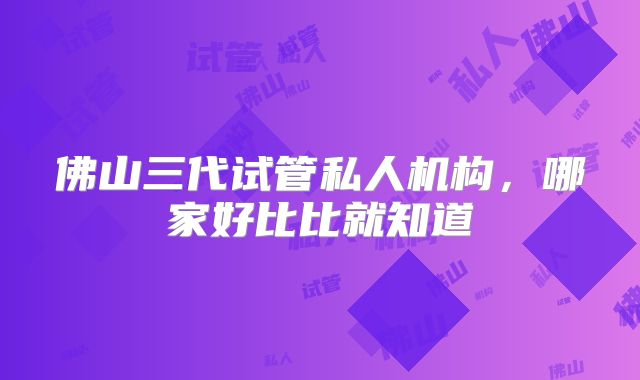 佛山三代试管私人机构,哪家好比比就知道