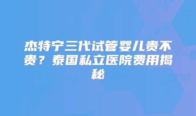 杰特宁三代试管婴儿贵不贵?泰国私立医院费用揭秘