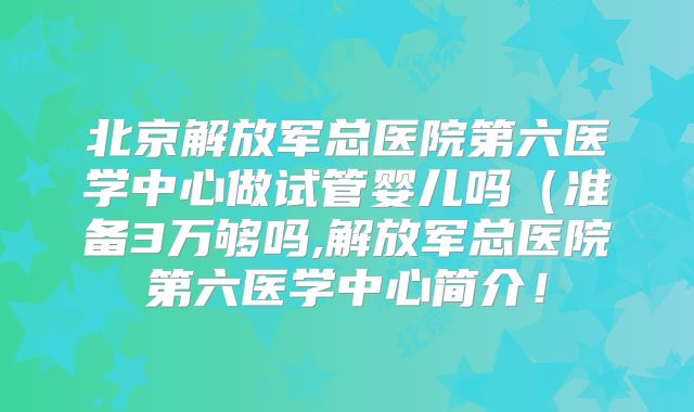 北京解放军总医院第六医学中心做试管婴儿吗（准备3万够吗,解放军总医院第六医学中心简介！
