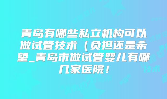青岛有哪些私立机构可以做试管技术（负担还是希望_青岛市做试管婴儿有哪几家医院！