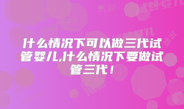 什么情况下可以做三代试管婴儿,什么情况下要做试管三代!