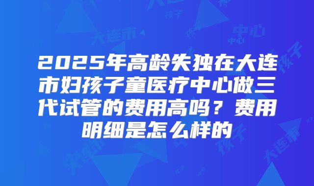 2025年高龄失独在大连市妇孩子童医疗中心做三代试管的费用高吗？费用明细是怎么样的