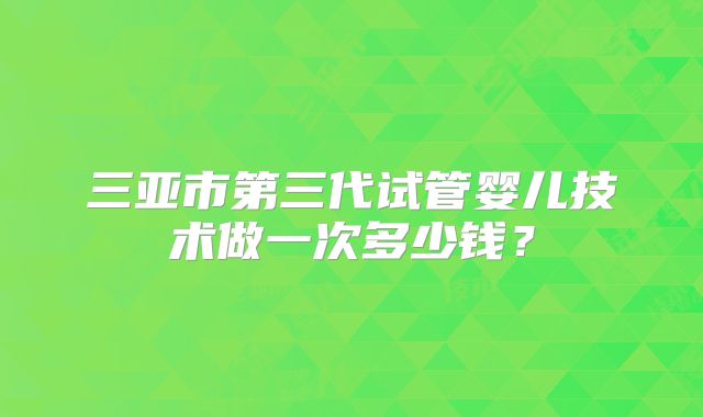 三亚市第三代试管婴儿技术做一次多少钱?