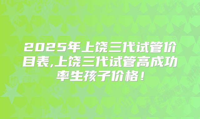 2025年上饶三代试管价目表,上饶三代试管高成功率生孩子价格!
