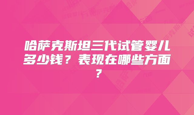 哈萨克斯坦三代试管婴儿多少钱？表现在哪些方面？