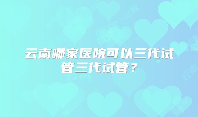 云南哪家医院可以三代试管三代试管?
