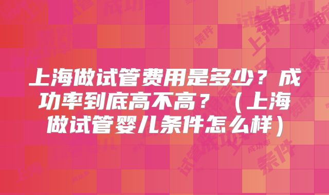上海做试管费用是多少？成功率到底高不高？（上海做试管婴儿条件怎么样）