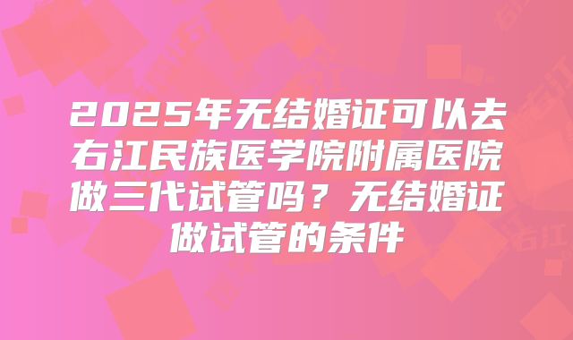 2025年无结婚证可以去右江民族医学院附属医院做三代试管吗？无结婚证做试管的条件