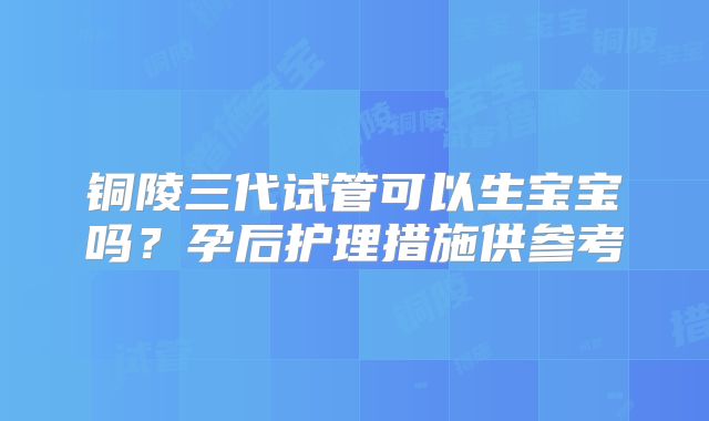 铜陵三代试管可以生宝宝吗?孕后护理措施供参考