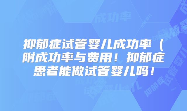 抑郁症试管婴儿成功率（附成功率与费用！抑郁症患者能做试管婴儿吗！