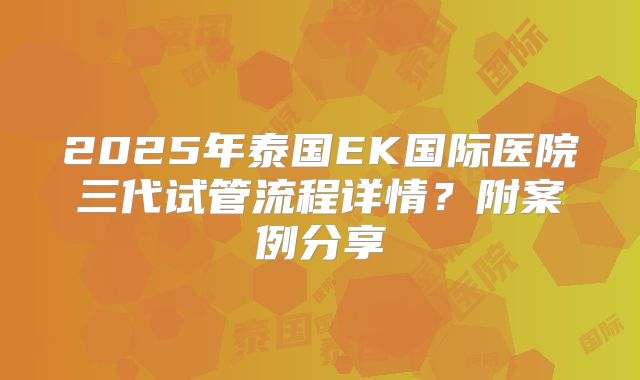 2025年泰国EK国际医院三代试管流程详情?附案例分享