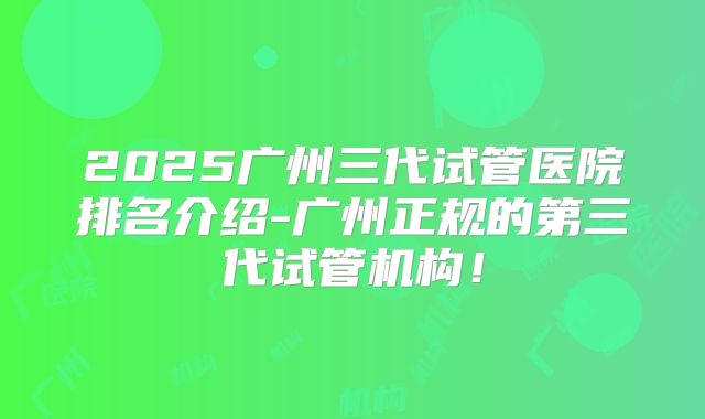 2025广州三代试管医院排名介绍-广州正规的第三代试管机构！
