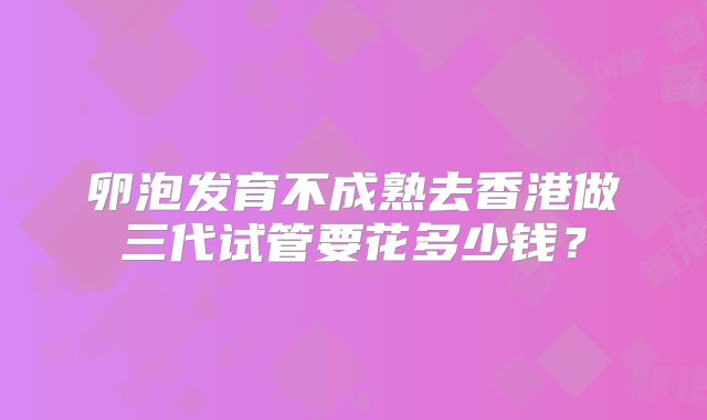卵泡发育不成熟去香港做三代试管要花多少钱?