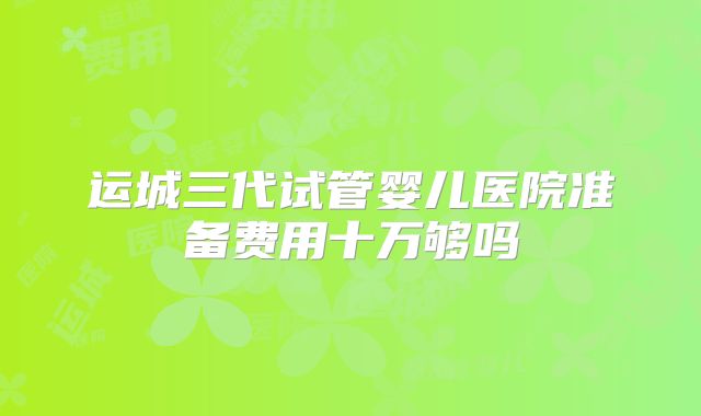 运城三代试管婴儿医院准备费用十万够吗