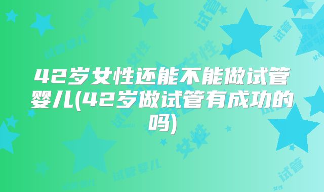42岁女性还能不能做试管婴儿(42岁做试管有成功的吗)