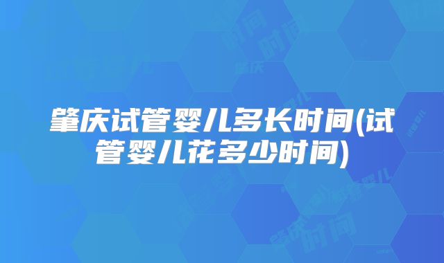 肇庆试管婴儿多长时间(试管婴儿花多少时间)