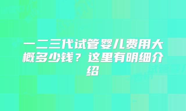 一二三代试管婴儿费用大概多少钱?这里有明细介绍