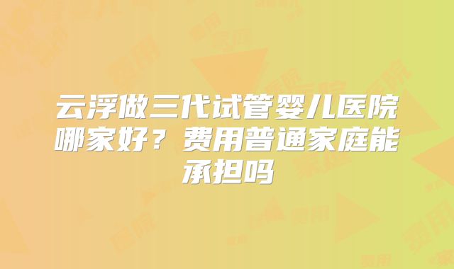 云浮做三代试管婴儿医院哪家好?费用普通家庭能承担吗