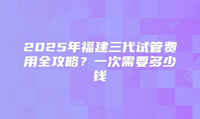 2025年福建三代试管费用全攻略?一次需要多少钱