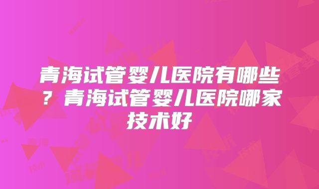 青海试管婴儿医院有哪些？青海试管婴儿医院哪家技术好