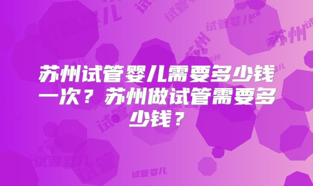 苏州试管婴儿需要多少钱一次？苏州做试管需要多少钱？