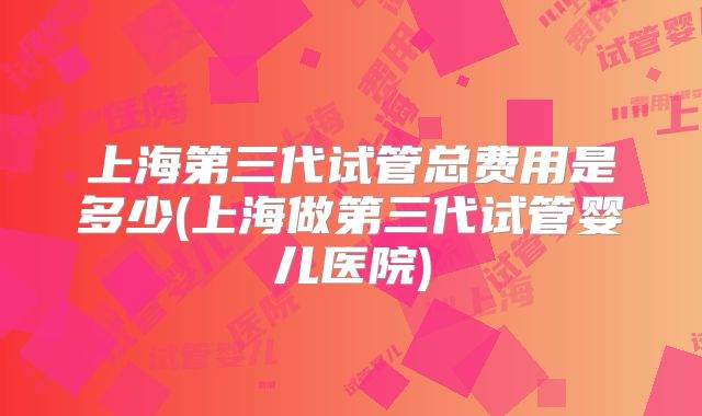上海第三代试管总费用是多少(上海做第三代试管婴儿医院)