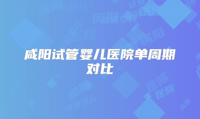 咸阳试管婴儿医院单周期对比